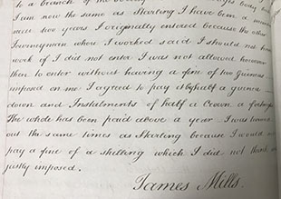 Testimony of James Mills from Treasury Solicitor papers relating to the prosecution of Ladies Shoemakers under the Combination Laws, 1820. Text: I am now the same as Starling I have been a member near two years. I originally entered because the other Journeymen were I worked said I should not have work if I did not enter. I was not allowed however then to enter withiut having a fine of two Guineas imposed on me. I agreed to pay it by half a guinea dow and Instalments of half a Crown a fortnight. The whole has been paid above a year. I was turned out the same times as Starling because I would not pay a fine of a shilling which I did not think was justly imposed. James Mills.