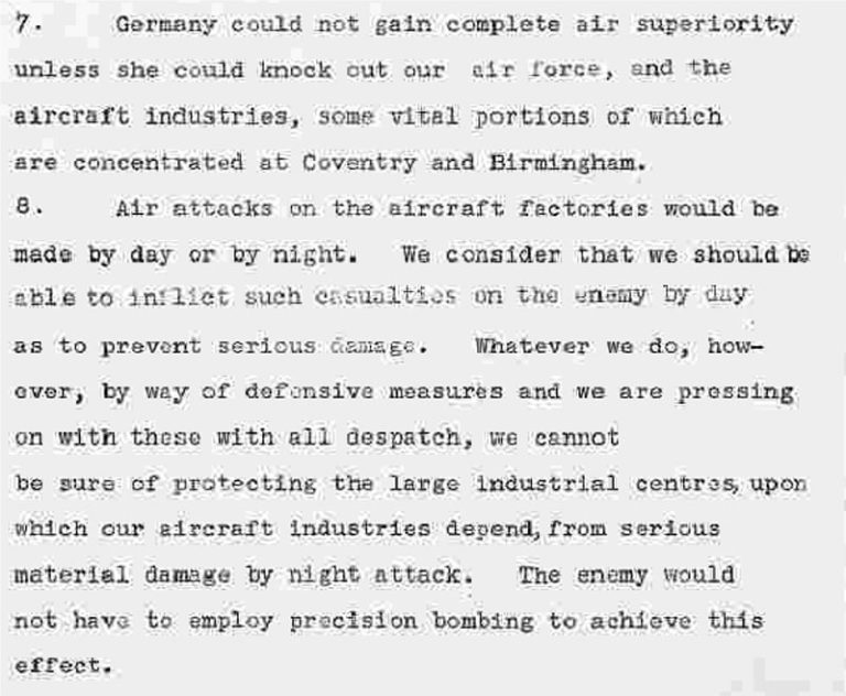 Germany could not gain complete air superiority unless she could knock out our air force, and the aircraft industries, some vital portions of which are concentrated at Coventry and Birmingham.
Air attacks on the aircraft factories would be made by day or by night. We consider that we should be able to inflict such casualties on the enemy by day as to prevent serious damage. Whatever we do, however, by way of defensive measures and we are pressing on with these with all despatch, we cannot be sure of protecting the large industrial centres upon which our aircraft industries depend, from serious material damage by night attack. The enemy would not have to employ precision bombing to acheive this effect. 