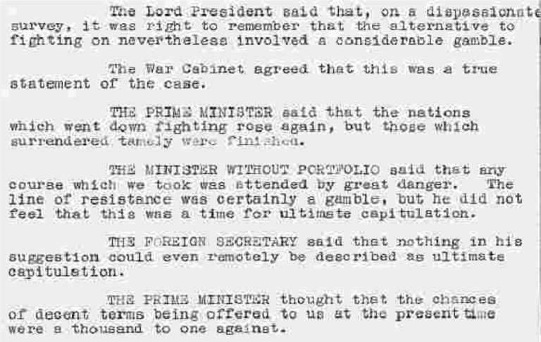 The Lord Presisent said that, on a dispassionate survey, it was right to remember that the alternative to fighting on nevertheless involved a considerable gamble.
The War Cabinet agreed that this was a true statement of the case. 
The Prime Minister said that the nations which went down fighting rose again, but those which surrendered tamely were finished. 
The Minister Withour Portfolio said that any course which we took was attended by great danger. The line of resistance was certainly a gamble, but he did not feel that this was a time for ultimate capitulation. 
The Foreign Secreatry said that nothing in his suggestion could even remotely be described as ultimate capitulation. 
The Prime Minister thought that the chances of decent terms being offered to us at the present time were a thousand to one against. 