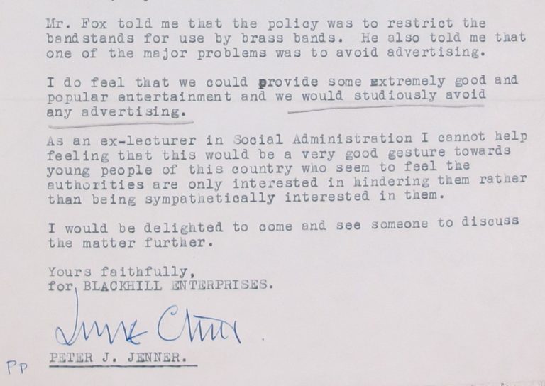 Extract from Peter Jenner's letter of 31 January 1968 continues: Mr Fox told me that the policy was to restrict the bandstands for use by brass bands. He also told me that one of the major problems was to avoid advertising. I do feel that we could provide some extremely good and popular entertainment and we would studiously avoid advertising. As an ex-lecturer in Social Administration I cannot help feeling that this would be a very good gesture towards young people of this country who seem to feel the authorities are only interested in hindering them rather than being sympathetically interested in them.I would be delighted to come and see someone to discuss the matter further.Yours faithfully,for Blackhill EnterprisesPeter J. Jenner (signed on his behalf)