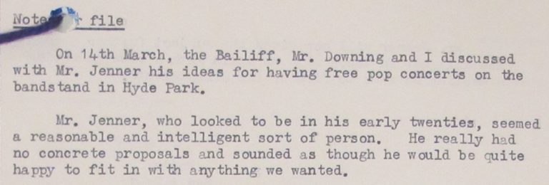 Note on the file reads:
On 14th March, the Bailiff, Mr Downing and I discussed with Mr Jenner his ideas for having free pop concerts on the bandstand in Hyde Park.
Mr. Jenner, who looked to be in his early twenties, seemed a reasonable and intelligent sort of person. He really had no concrete proposals and sounded as though he would be quite happy to fit in with anything we wanted'. 