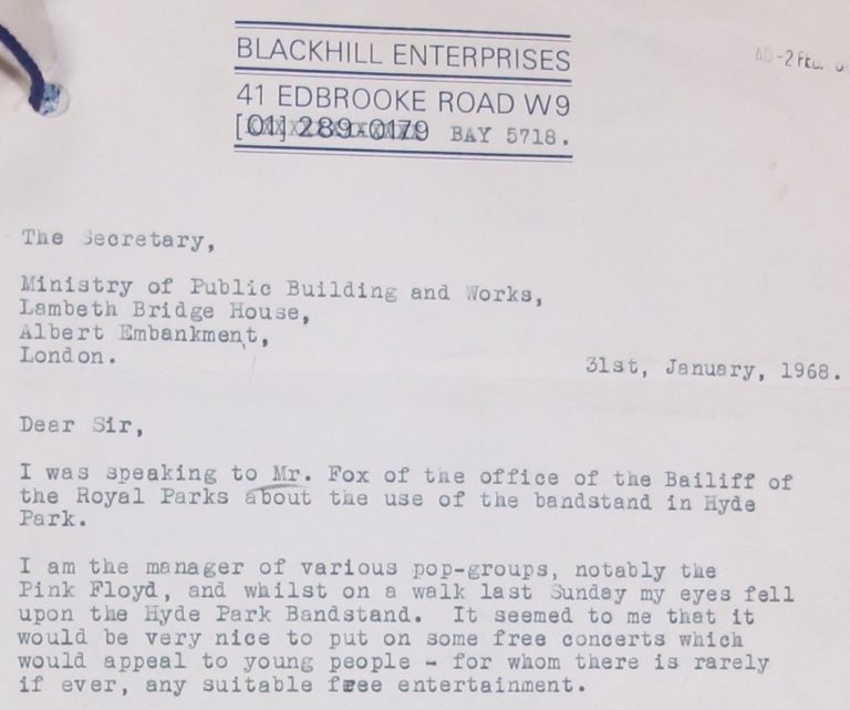 Letter reads:
Dear Sir, I was speaking to Mr. Fox of the office of the Bailiff of the Royal Parks about the use of the bandstand in Hyde Park.
I am the manager of various pop-groups, notably the Pink Floyd, and whilst on a walk last Sunday my eyes fell upon the Hyde Park Bandstand. It seemed to me that it would be very nice to put on some free concerts which would appeal to young people - for whom there is rarely if ever, any suitable free entertainment.'