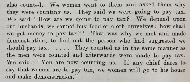 Typed extract from a report. Says: We women went to them and asked them why they were counting us. They said we were going to pay tax. We said 'How are we going to pay tax? We depend upon our husbands, we cannot buy food or cloth ourselves: how shall we get money to pay tax? That was why we met and made demonstration, to find out the person who had suggested we should pay tax... They counted us in the same manner as the men were counted and afterwards were made to pay tax. We said: you are now counting us. If any chief dates to say that women are to pay tax, we women will go to his house and make demonstration.