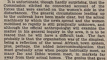 An extract from a newspaper reporting on the 1929 Women's War protest in Nigeria. Part says: It is unfortunate, though hardly surprising, that the Commission elicited no connected account of the forces that were exerted on the women's side in the disturbances. The general circumstances leading up to the outbreak have been made clear, but the actual machinery by which the new spread and the women mobilised so rapidly is still practically unknown, and although the official anthropologist will examine the matter in his general inquiry in the area, it is to be feared that he will have a difficult task. 